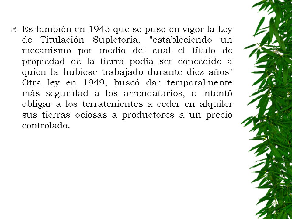 Es también en 1945 que se puso en vigor la Ley de Titulación Supletoria, estableciendo un mecanismo por medio del cual el título de propiedad de la tierra podía ser concedido a quien la hubiese trabajado durante diez años Otra ley en 1949, buscó dar temporalmente más seguridad a los arrendatarios, e intentó obligar a los terratenientes a ceder en alquiler sus tierras ociosas a productores a un precio controlado.