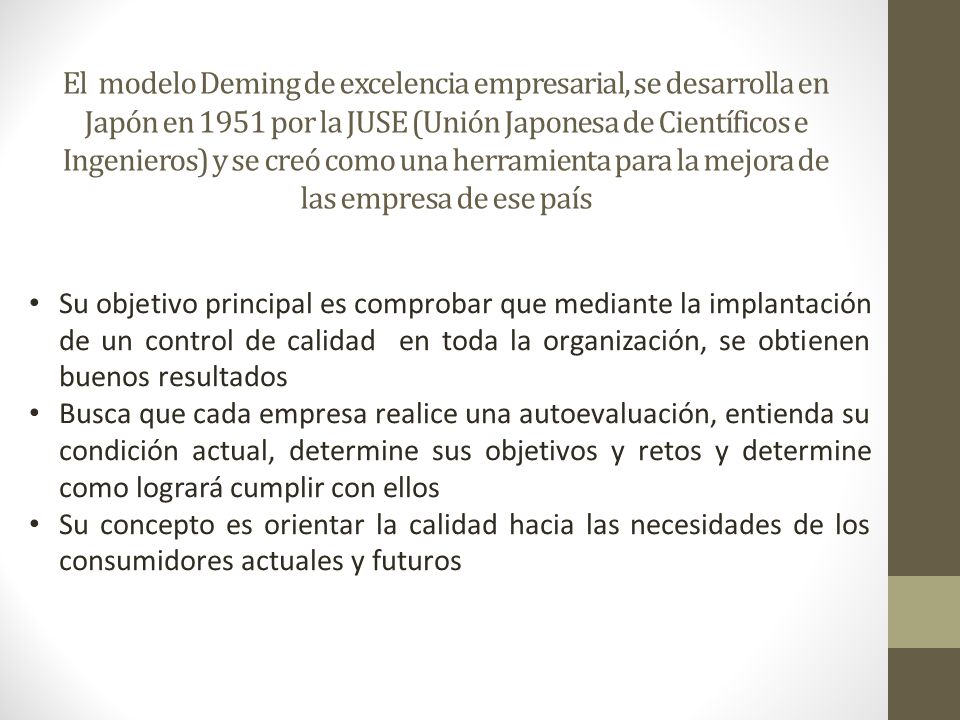 El modelo Deming de excelencia empresarial, se desarrolla en Japón en 1951 por la JUSE (Unión Japonesa de Científicos e Ingenieros) y se creó como una herramienta para la mejora de las empresa de ese país