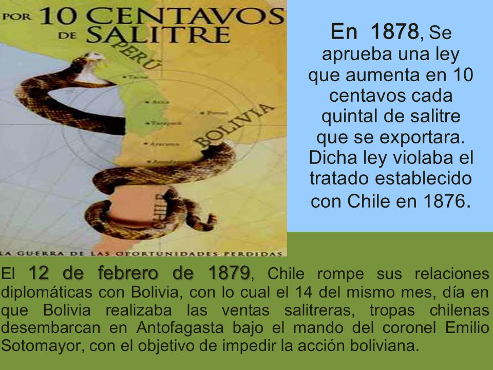 En 1878, Se aprueba una ley que aumenta en 10 centavos cada quintal de salitre que se exportara. Dicha ley violaba el tratado establecido con Chile en 1876.