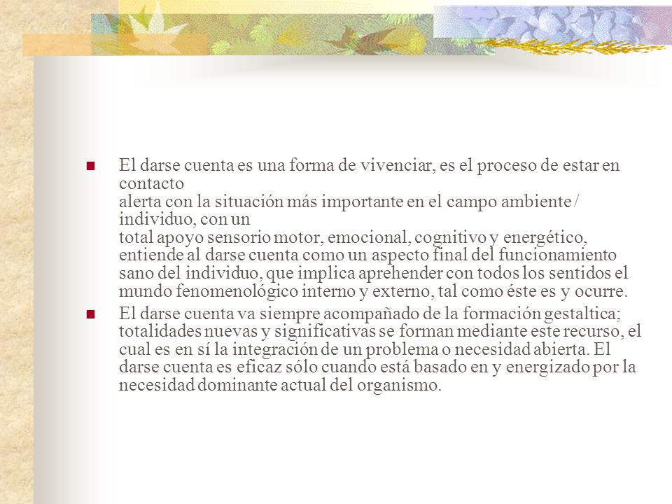 El darse cuenta es una forma de vivenciar, es el proceso de estar en contacto alerta con la situación más importante en el campo ambiente / individuo, con un total apoyo sensorio motor, emocional, cognitivo y energético, entiende al darse cuenta como un aspecto final del funcionamiento sano del individuo, que implica aprehender con todos los sentidos el mundo fenomenológico interno y externo, tal como éste es y ocurre.