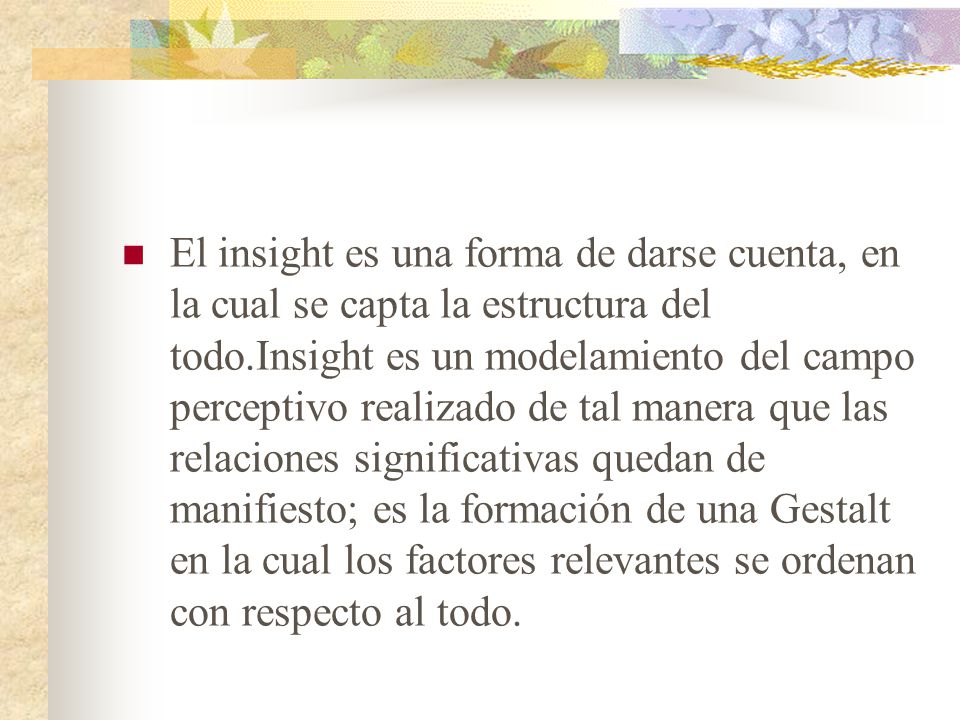 El insight es una forma de darse cuenta, en la cual se capta la estructura del todo.Insight es un modelamiento del campo perceptivo realizado de tal manera que las relaciones significativas quedan de manifiesto; es la formación de una Gestalt en la cual los factores relevantes se ordenan con respecto al todo.
