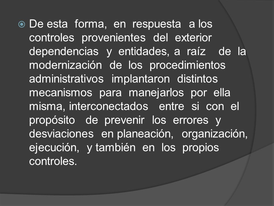 De esta forma, en respuesta a los controles provenientes del exterior dependencias y entidades, a raíz de la modernización de los procedimientos administrativos implantaron distintos mecanismos para manejarlos por ella misma, interconectados entre si con el propósito de prevenir los errores y desviaciones en planeación, organización, ejecución, y también en los propios controles.