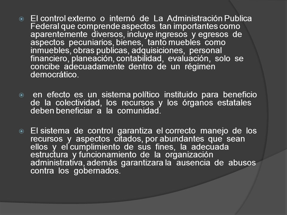El control externo o internó de La Administración Publica Federal que comprende aspectos tan importantes como aparentemente diversos, incluye ingresos y egresos de aspectos pecuniarios, bienes, tanto muebles como inmuebles, obras publicas, adquisiciones, personal financiero, planeación, contabilidad, evaluación, solo se concibe adecuadamente dentro de un régimen democrático.