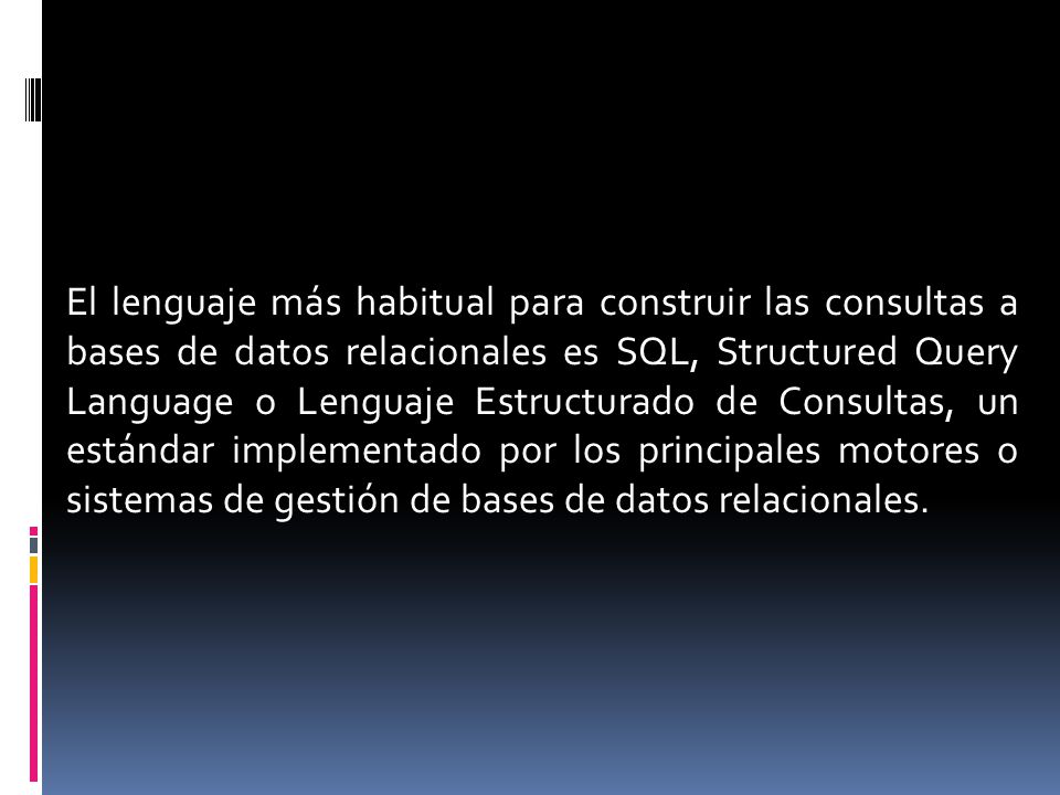 El lenguaje más habitual para construir las consultas a bases de datos relacionales es SQL, Structured Query Language o Lenguaje Estructurado de Consultas, un estándar implementado por los principales motores o sistemas de gestión de bases de datos relacionales.