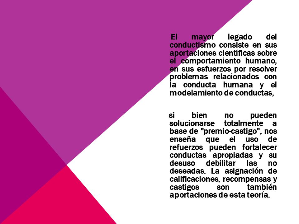 El mayor legado del conductismo consiste en sus aportaciones científicas sobre el comportamiento humano, en sus esfuerzos por resolver problemas relacionados con la conducta humana y el modelamiento de conductas, si bien no pueden solucionarse totalmente a base de premio-castigo , nos enseña que el uso de refuerzos pueden fortalecer conductas apropiadas y su desuso debilitar las no deseadas.