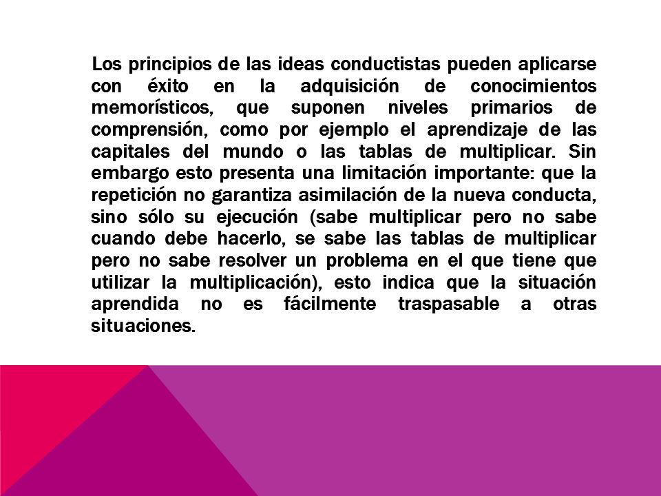 Los principios de las ideas conductistas pueden aplicarse con éxito en la adquisición de conocimientos memorísticos, que suponen niveles primarios de comprensión, como por ejemplo el aprendizaje de las capitales del mundo o las tablas de multiplicar.