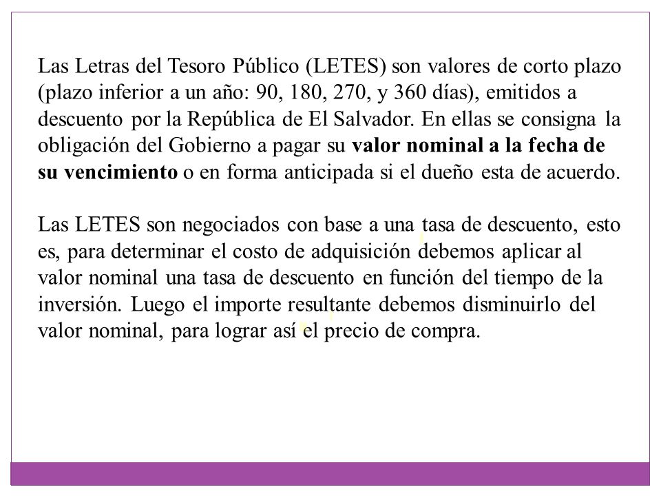 Las Letras del Tesoro Público (LETES) son valores de corto plazo (plazo inferior a un año: 90, 180, 270, y 360 días), emitidos a descuento por la República de El Salvador. En ellas se consigna la obligación del Gobierno a pagar su valor nominal a la fecha de su vencimiento o en forma anticipada si el dueño esta de acuerdo.