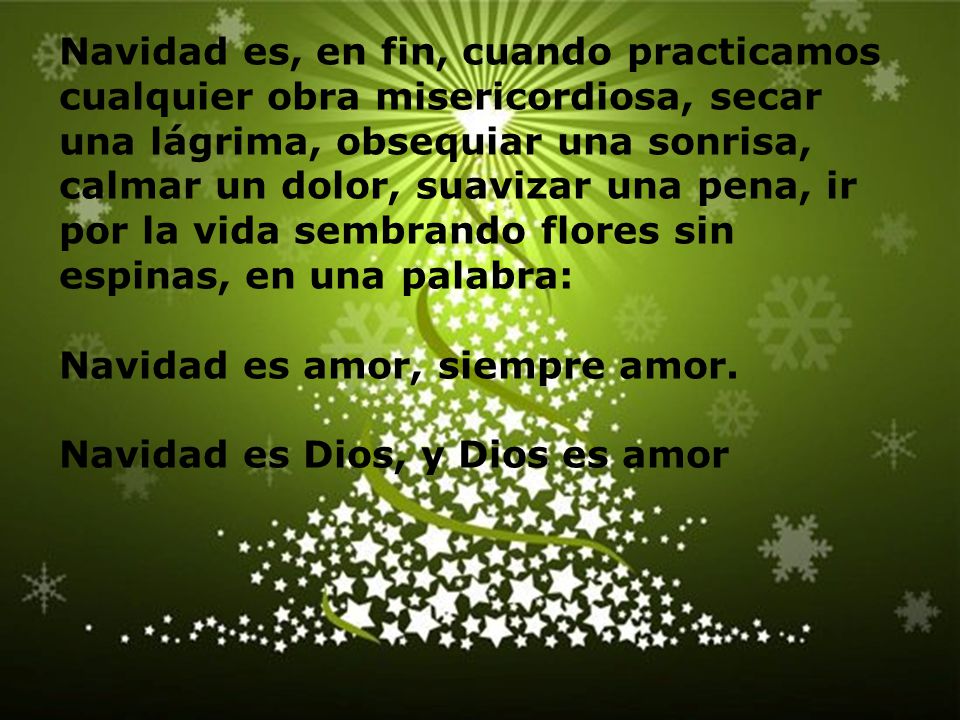 Navidad es, en fin, cuando practicamos cualquier obra misericordiosa, secar una lágrima, obsequiar una sonrisa, calmar un dolor, suavizar una pena, ir por la vida sembrando flores sin espinas, en una palabra: Navidad es amor, siempre amor.