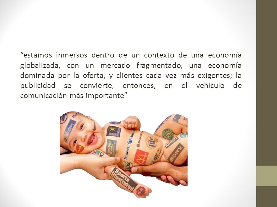 estamos inmersos dentro de un contexto de una economía globalizada, con un mercado fragmentado, una economía dominada por la oferta, y clientes cada vez más exigentes; la publicidad se convierte, entonces, en el vehículo de comunicación más importante