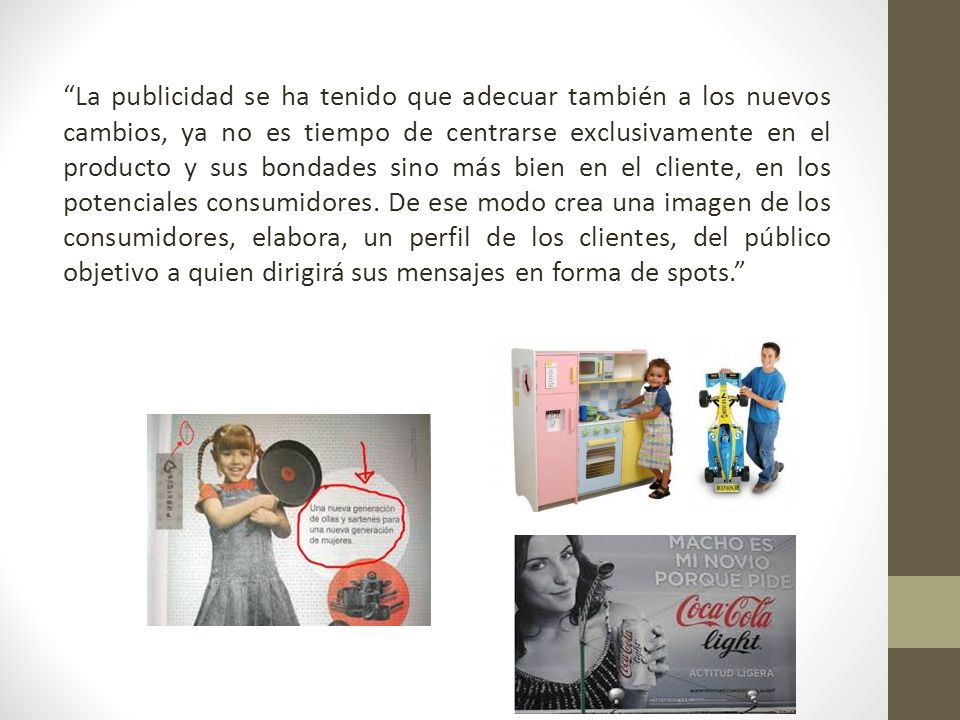 La publicidad se ha tenido que adecuar también a los nuevos cambios, ya no es tiempo de centrarse exclusivamente en el producto y sus bondades sino más bien en el cliente, en los potenciales consumidores.