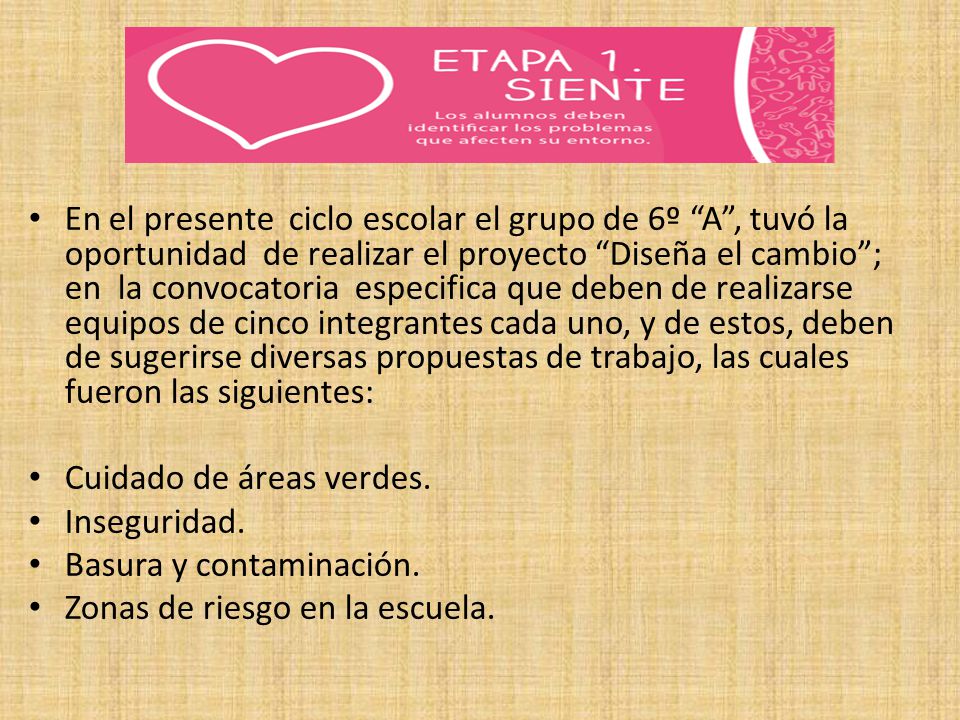 En el presente ciclo escolar el grupo de 6º A , tuvó la oportunidad de realizar el proyecto Diseña el cambio ; en la convocatoria especifica que deben de realizarse equipos de cinco integrantes cada uno, y de estos, deben de sugerirse diversas propuestas de trabajo, las cuales fueron las siguientes: