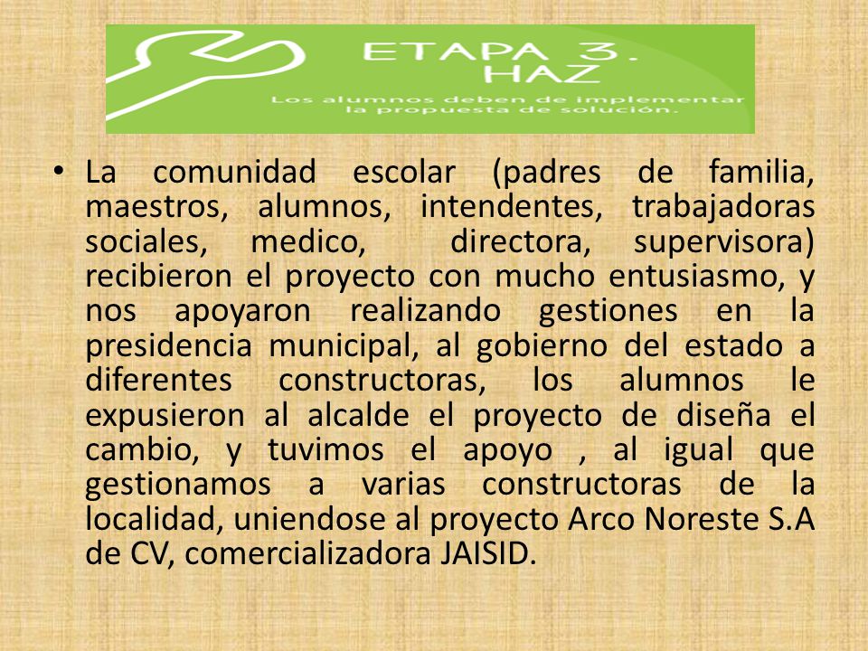 La comunidad escolar (padres de familia, maestros, alumnos, intendentes, trabajadoras sociales, medico, directora, supervisora) recibieron el proyecto con mucho entusiasmo, y nos apoyaron realizando gestiones en la presidencia municipal, al gobierno del estado a diferentes constructoras, los alumnos le expusieron al alcalde el proyecto de diseña el cambio, y tuvimos el apoyo , al igual que gestionamos a varias constructoras de la localidad, uniendose al proyecto Arco Noreste S.A de CV, comercializadora JAISID.