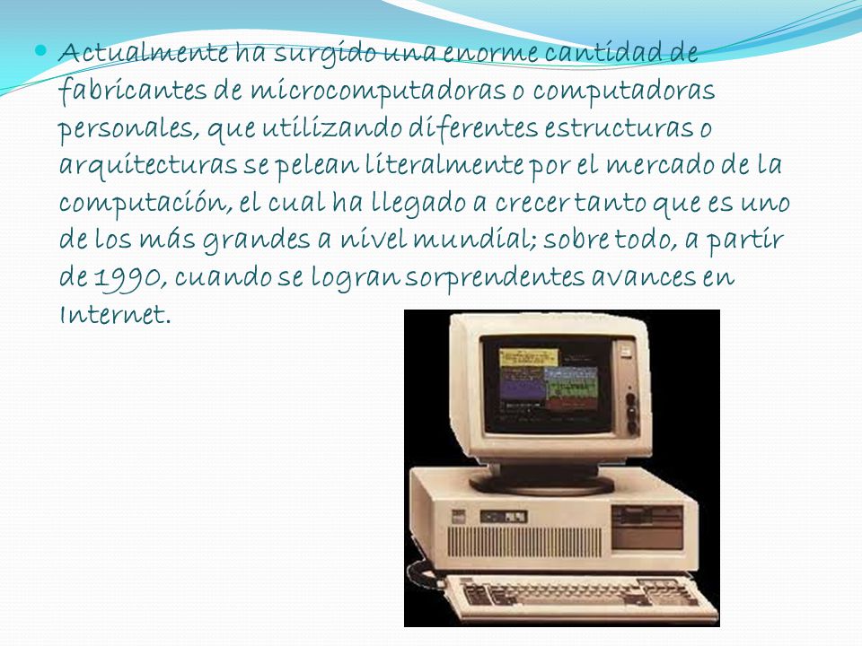 Actualmente ha surgido una enorme cantidad de fabricantes de microcomputadoras o computadoras personales, que utilizando diferentes estructuras o arquitecturas se pelean literalmente por el mercado de la computación, el cual ha llegado a crecer tanto que es uno de los más grandes a nivel mundial; sobre todo, a partir de 1990, cuando se logran sorprendentes avances en Internet.