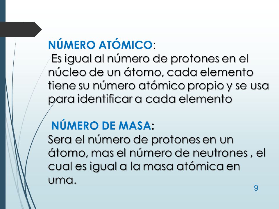 NÚMERO ATÓMICO: Es igual al número de protones en el núcleo de un átomo, cada elemento tiene su número atómico propio y se usa para identificar a cada elemento NÚMERO DE MASA: Sera el número de protones en un átomo, mas el número de neutrones , el cual es igual a la masa atómica en uma.