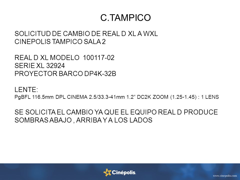 SOLICITUD DE CAMBIO DE REAL D XL A WXL CINEPOLIS TAMPICO SALA 2 REAL D XL MODELO SERIE XL PROYECTOR BARCO DP4K-32B LENTE: PgBFL 116.5mm DPL CINEMA 2.5/ mm 1.2 DC2K ZOOM ( ) : 1 LENS SE SOLICITA EL CAMBIO YA QUE EL EQUIPO REAL D PRODUCE SOMBRAS ABAJO , ARRIBA Y A LOS LADOS