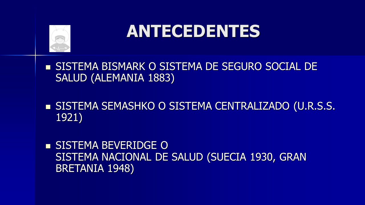 ANTECEDENTES SISTEMA BISMARK O SISTEMA DE SEGURO SOCIAL DE SALUD (ALEMANIA 1883) SISTEMA SEMASHKO O SISTEMA CENTRALIZADO (U.R.S.S. 1921)