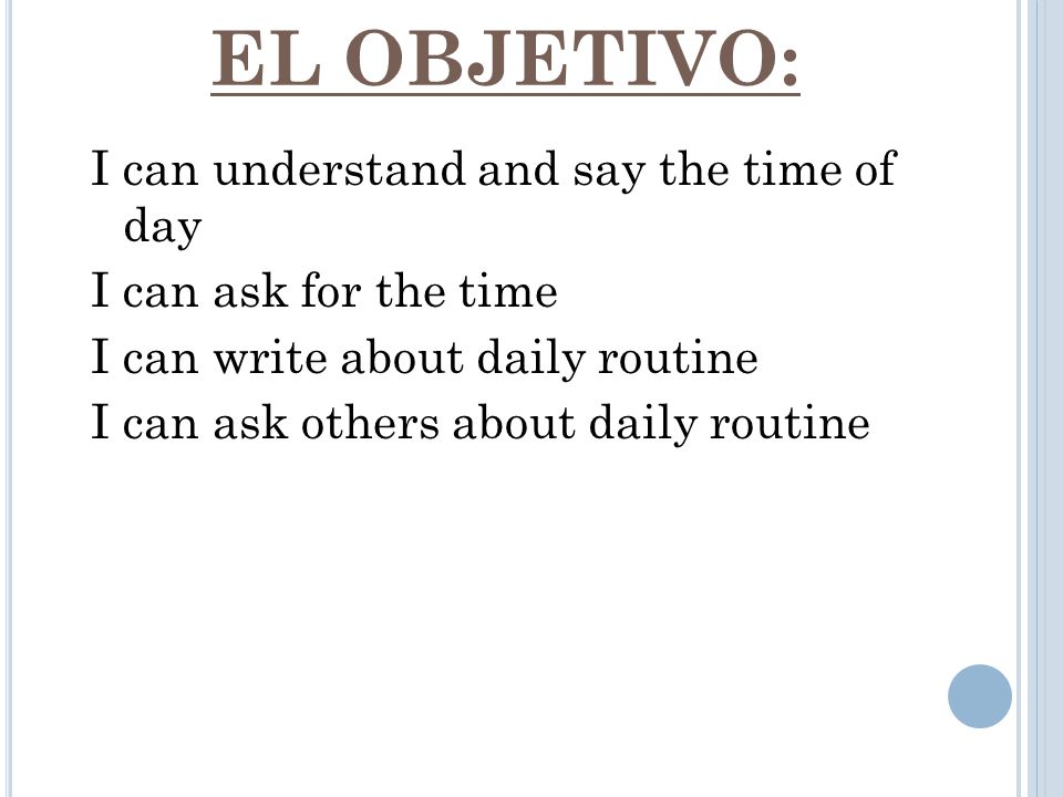 EL OBJETIVO: I can understand and say the time of day I can ask for the time I can write about daily routine I can ask others about daily routine
