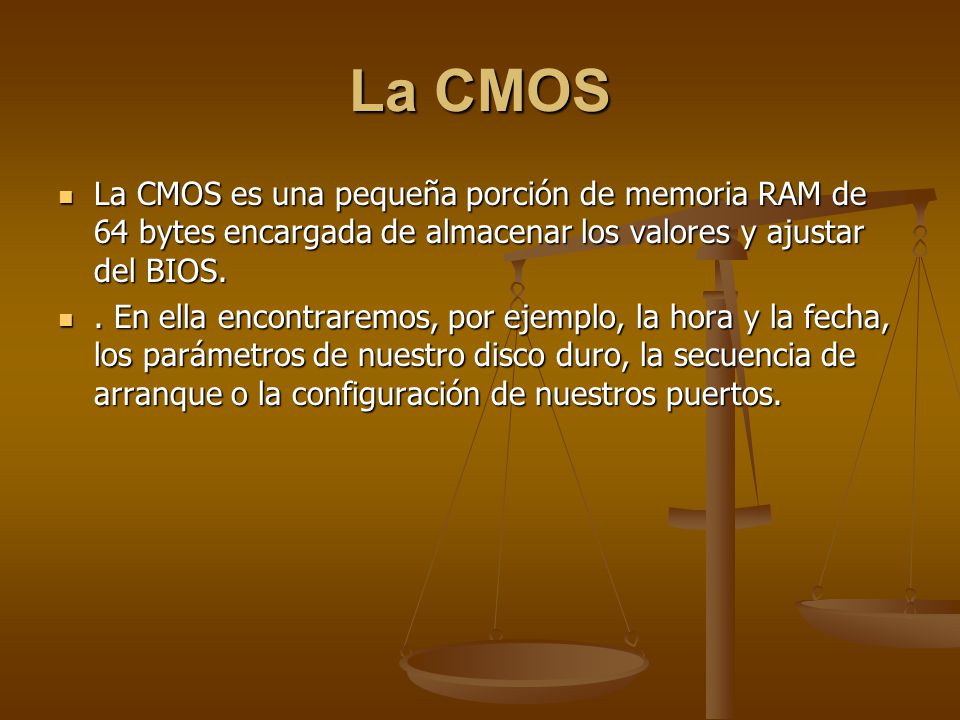 La CMOS La CMOS es una pequeña porción de memoria RAM de 64 bytes encargada de almacenar los valores y ajustar del BIOS.