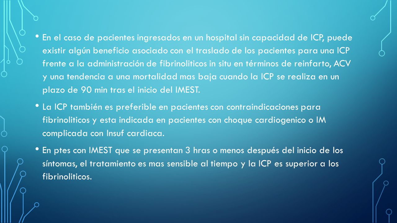En el caso de pacientes ingresados en un hospital sin capacidad de ICP, puede existir algún beneficio asociado con el traslado de los pacientes para una ICP frente a la administración de fibrinoliticos in situ en términos de reinfarto, ACV y una tendencia a una mortalidad mas baja cuando la ICP se realiza en un plazo de 90 min tras el inicio del IMEST.