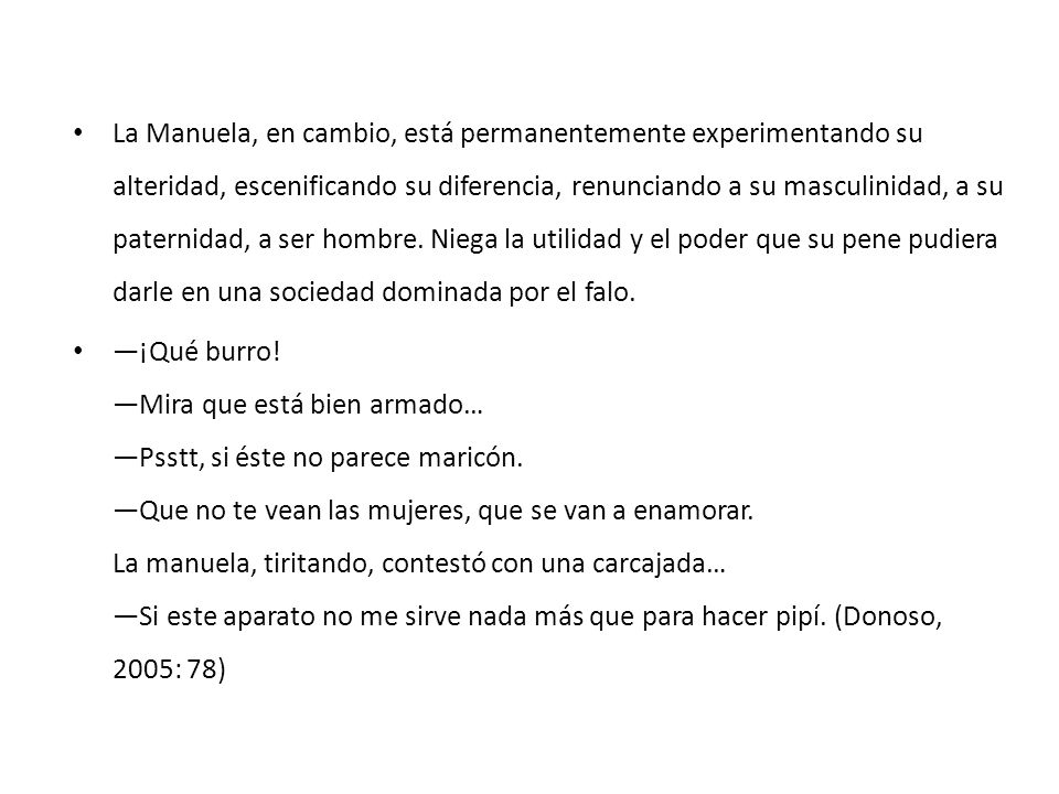 La Manuela, en cambio, está permanentemente experimentando su alteridad, escenificando su diferencia, renunciando a su masculinidad, a su paternidad, a ser hombre. Niega la utilidad y el poder que su pene pudiera darle en una sociedad dominada por el falo.