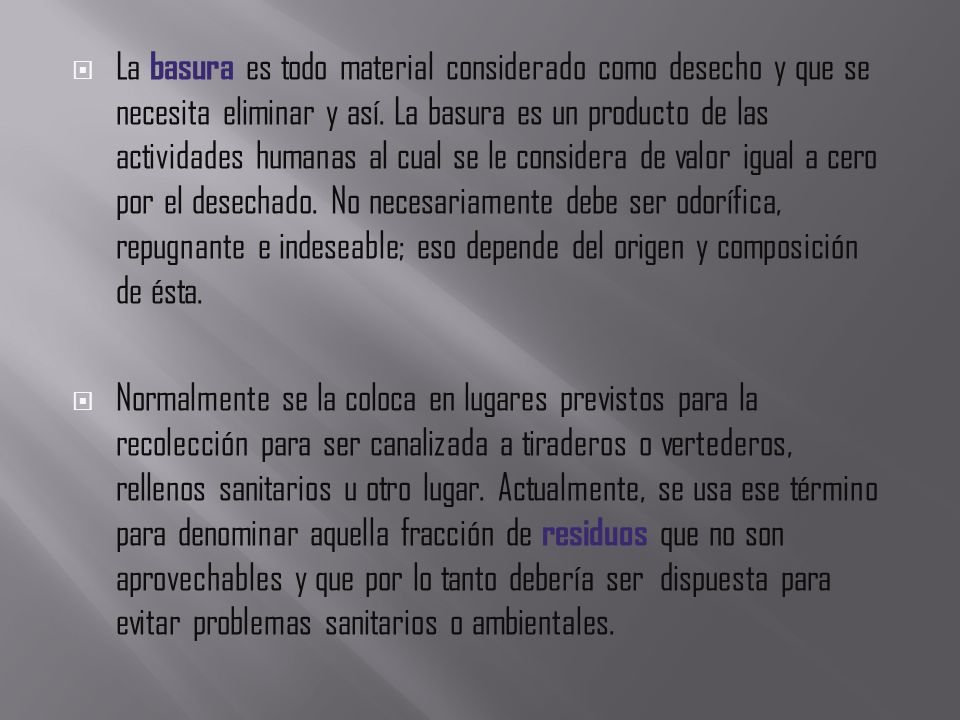 La basura es todo material considerado como desecho y que se necesita eliminar y así. La basura es un producto de las actividades humanas al cual se le considera de valor igual a cero por el desechado. No necesariamente debe ser odorífica, repugnante e indeseable; eso depende del origen y composición de ésta.