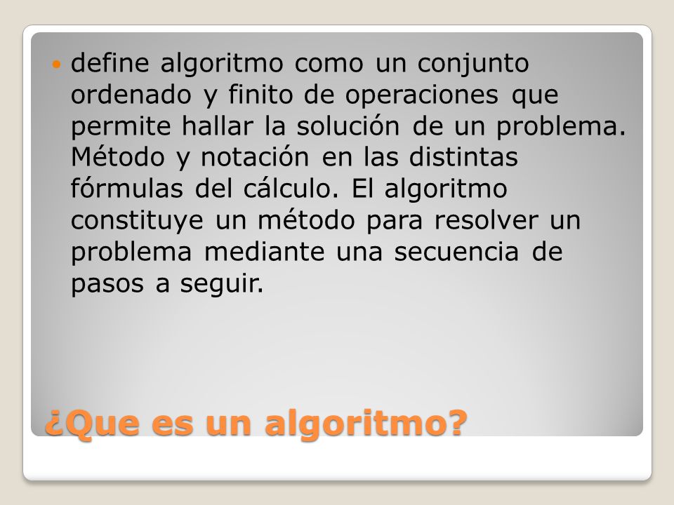 define algoritmo como un conjunto ordenado y finito de operaciones que permite hallar la solución de un problema. Método y notación en las distintas fórmulas del cálculo. El algoritmo constituye un método para resolver un problema mediante una secuencia de pasos a seguir.