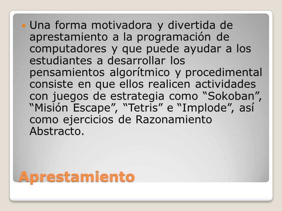 Una forma motivadora y divertida de aprestamiento a la programación de computadores y que puede ayudar a los estudiantes a desarrollar los pensamientos algorítmico y procedimental consiste en que ellos realicen actividades con juegos de estrategia como Sokoban , Misión Escape , Tetris e Implode , así como ejercicios de Razonamiento Abstracto.
