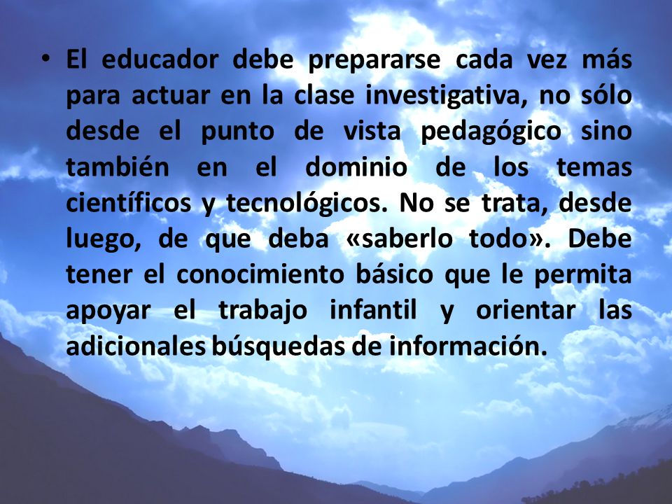 El educador debe prepararse cada vez más para actuar en la clase investigativa, no sólo desde el punto de vista pedagógico sino también en el dominio de los temas científicos y tecnológicos.