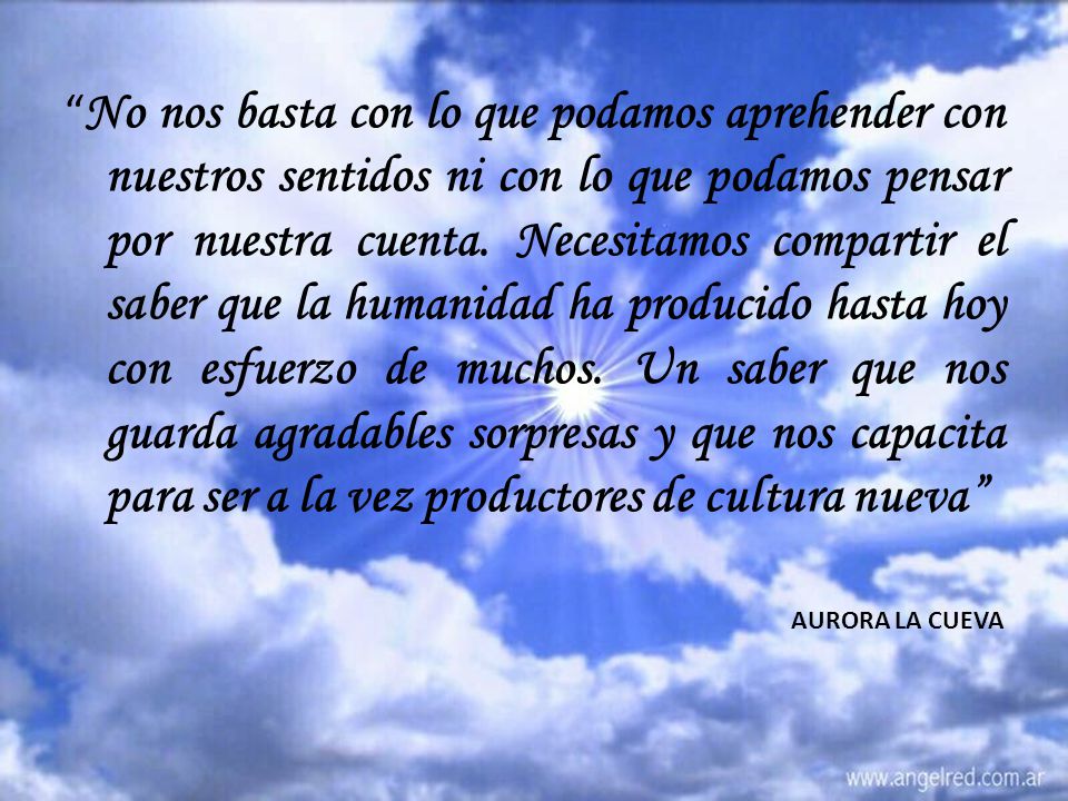 No nos basta con lo que podamos aprehender con nuestros sentidos ni con lo que podamos pensar por nuestra cuenta. Necesitamos compartir el saber que la humanidad ha producido hasta hoy con esfuerzo de muchos. Un saber que nos guarda agradables sorpresas y que nos capacita para ser a la vez productores de cultura nueva