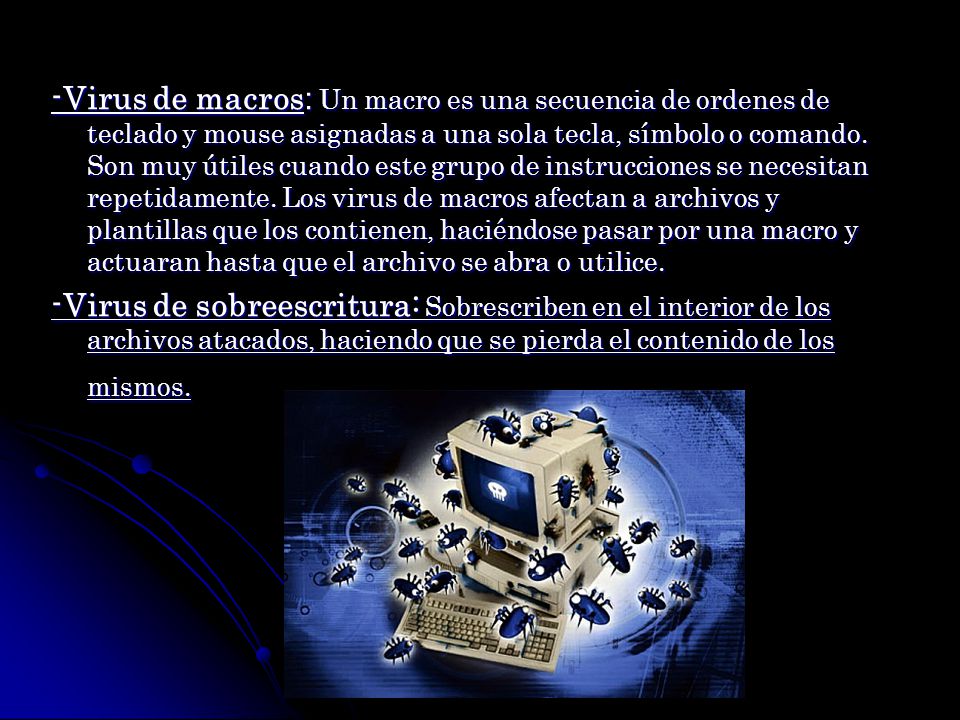 -Virus de macros: Un macro es una secuencia de ordenes de teclado y mouse asignadas a una sola tecla, símbolo o comando. Son muy útiles cuando este grupo de instrucciones se necesitan repetidamente. Los virus de macros afectan a archivos y plantillas que los contienen, haciéndose pasar por una macro y actuaran hasta que el archivo se abra o utilice.