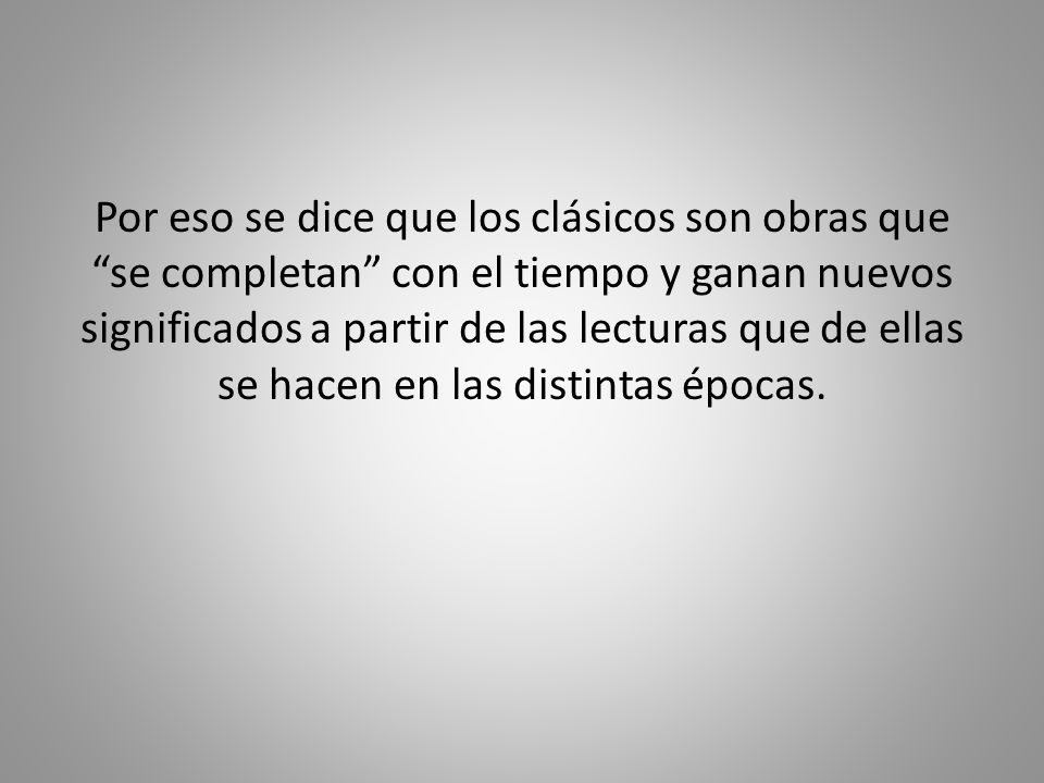 Por eso se dice que los clásicos son obras que se completan con el tiempo y ganan nuevos significados a partir de las lecturas que de ellas se hacen en las distintas épocas.