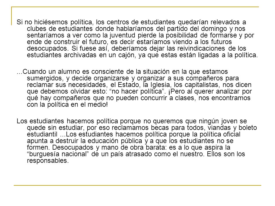 Si no hiciésemos política, los centros de estudiantes quedarían relevados a clubes de estudiantes donde hablaríamos del partido del domingo y nos sentaríamos a ver como la juventud pierde la posibilidad de formarse y por ende de construir el futuro, es decir estaríamos viendo a los futuros desocupados. Si fuese así, deberíamos dejar las reivindicaciones de los estudiantes archivadas en un cajón, ya que estas están ligadas a la política.
