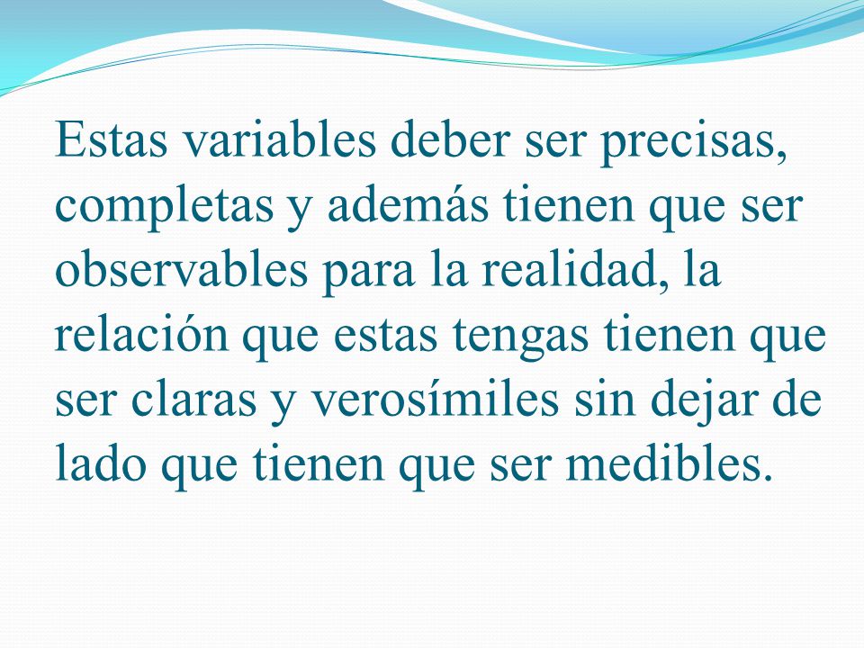 Estas variables deber ser precisas, completas y además tienen que ser observables para la realidad, la relación que estas tengas tienen que ser claras y verosímiles sin dejar de lado que tienen que ser medibles.