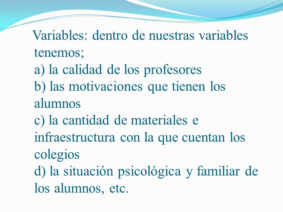 Variables: dentro de nuestras variables tenemos; a) la calidad de los profesores b) las motivaciones que tienen los alumnos c) la cantidad de materiales e infraestructura con la que cuentan los colegios d) la situación psicológica y familiar de los alumnos, etc.