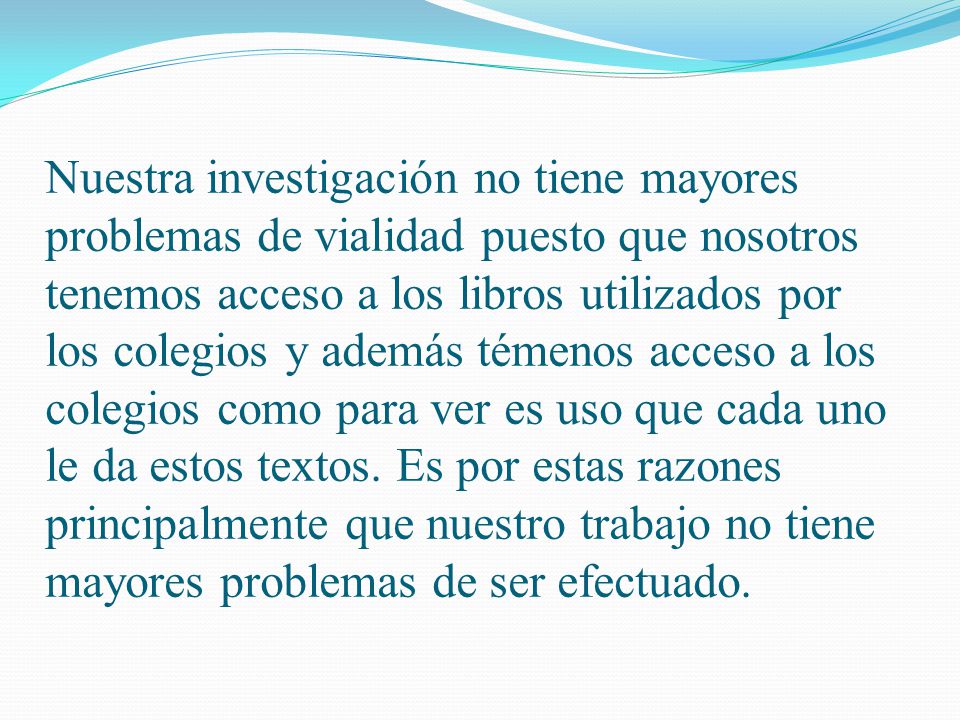 Nuestra investigación no tiene mayores problemas de vialidad puesto que nosotros tenemos acceso a los libros utilizados por los colegios y además témenos acceso a los colegios como para ver es uso que cada uno le da estos textos.