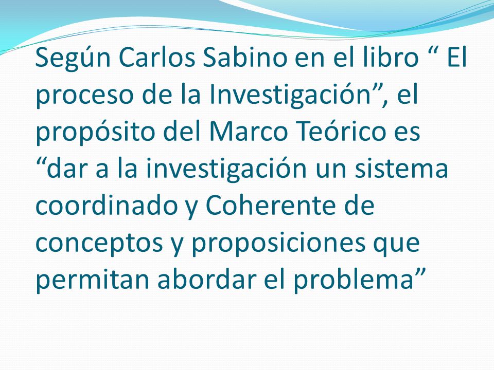 Según Carlos Sabino en el libro El proceso de la Investigación , el propósito del Marco Teórico es dar a la investigación un sistema coordinado y Coherente de conceptos y proposiciones que permitan abordar el problema