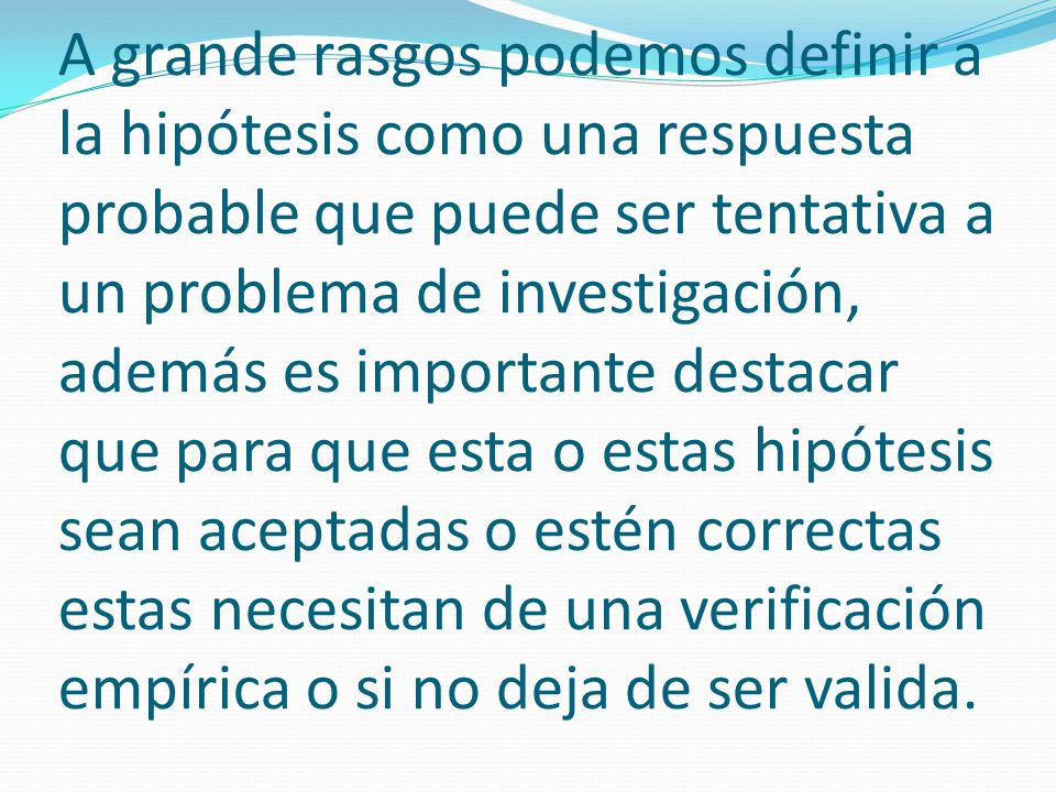 A grande rasgos podemos definir a la hipótesis como una respuesta probable que puede ser tentativa a un problema de investigación, además es importante destacar que para que esta o estas hipótesis sean aceptadas o estén correctas estas necesitan de una verificación empírica o si no deja de ser valida.