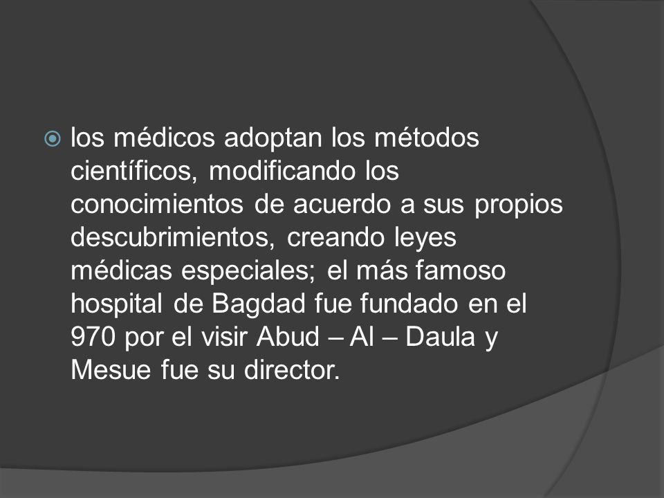 los médicos adoptan los métodos científicos, modificando los conocimientos de acuerdo a sus propios descubrimientos, creando leyes médicas especiales; el más famoso hospital de Bagdad fue fundado en el 970 por el visir Abud – Al – Daula y Mesue fue su director.