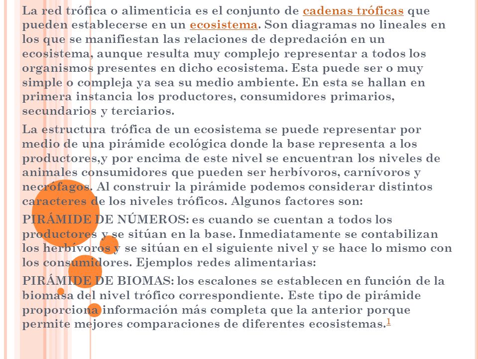 La red trófica o alimenticia es el conjunto de cadenas tróficas que pueden establecerse en un ecosistema. Son diagramas no lineales en los que se manifiestan las relaciones de depredación en un ecosistema, aunque resulta muy complejo representar a todos los organismos presentes en dicho ecosistema. Esta puede ser o muy simple o compleja ya sea su medio ambiente. En esta se hallan en primera instancia los productores, consumidores primarios, secundarios y terciarios.