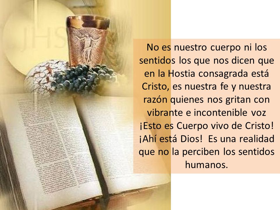 No es nuestro cuerpo ni los sentidos los que nos dicen que en la Hostia consagrada está Cristo, es nuestra fe y nuestra razón quienes nos gritan con vibrante e incontenible voz ¡Esto es Cuerpo vivo de Cristo.