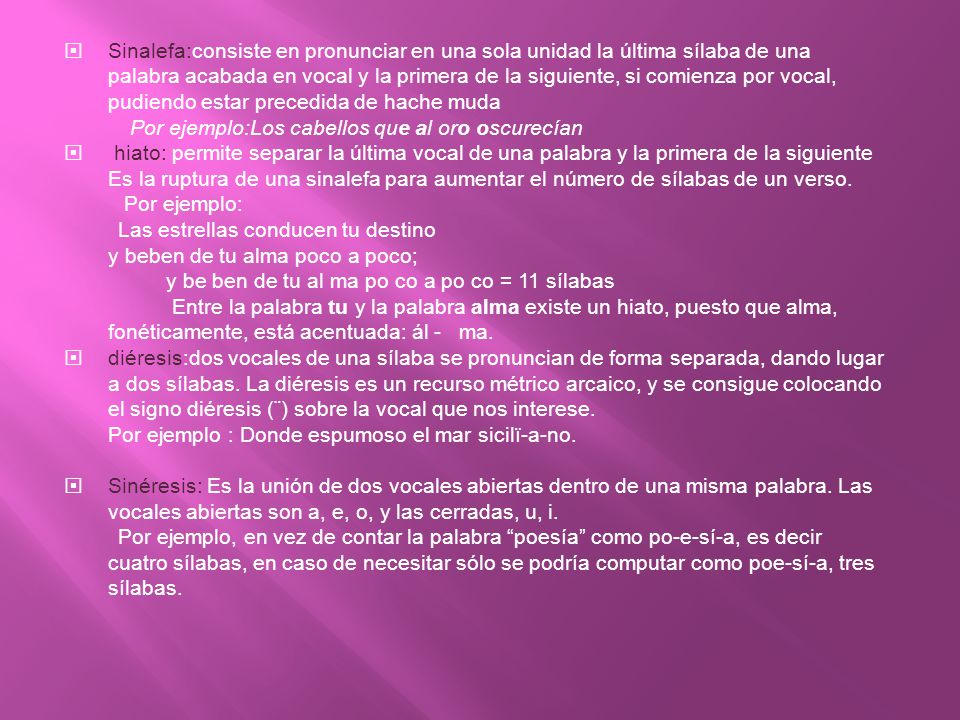 Sinalefa:consiste en pronunciar en una sola unidad la última sílaba de una palabra acabada en vocal y la primera de la siguiente, si comienza por vocal, pudiendo estar precedida de hache muda