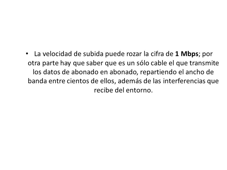 La velocidad de subida puede rozar la cifra de 1 Mbps; por otra parte hay que saber que es un sólo cable el que transmite los datos de abonado en abonado, repartiendo el ancho de banda entre cientos de ellos, además de las interferencias que recibe del entorno.