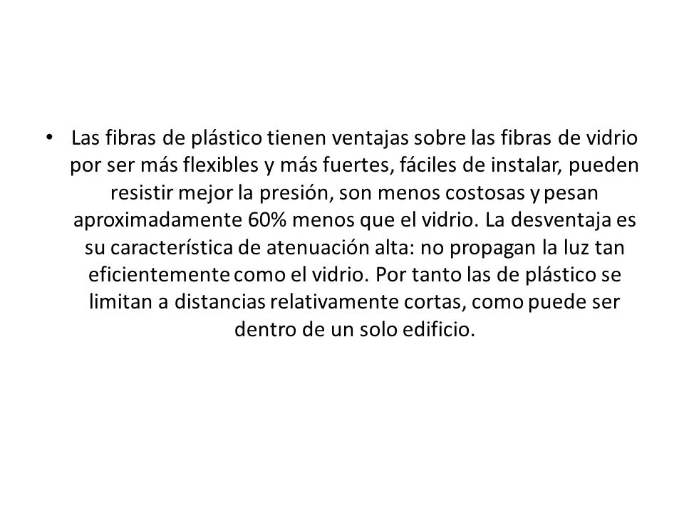 Las fibras de plástico tienen ventajas sobre las fibras de vidrio por ser más flexibles y más fuertes, fáciles de instalar, pueden resistir mejor la presión, son menos costosas y pesan aproximadamente 60% menos que el vidrio.