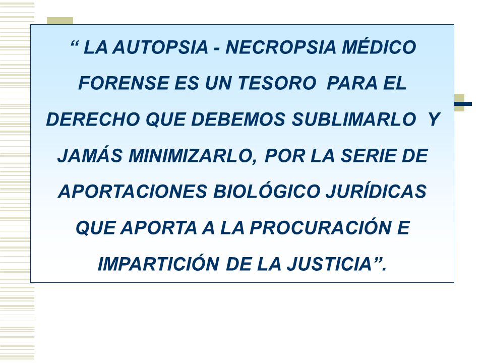 LA AUTOPSIA - NECROPSIA MÉDICO FORENSE ES UN TESORO PARA EL DERECHO QUE DEBEMOS SUBLIMARLO Y JAMÁS MINIMIZARLO, POR LA SERIE DE APORTACIONES BIOLÓGICO JURÍDICAS QUE APORTA A LA PROCURACIÓN E IMPARTICIÓN DE LA JUSTICIA .