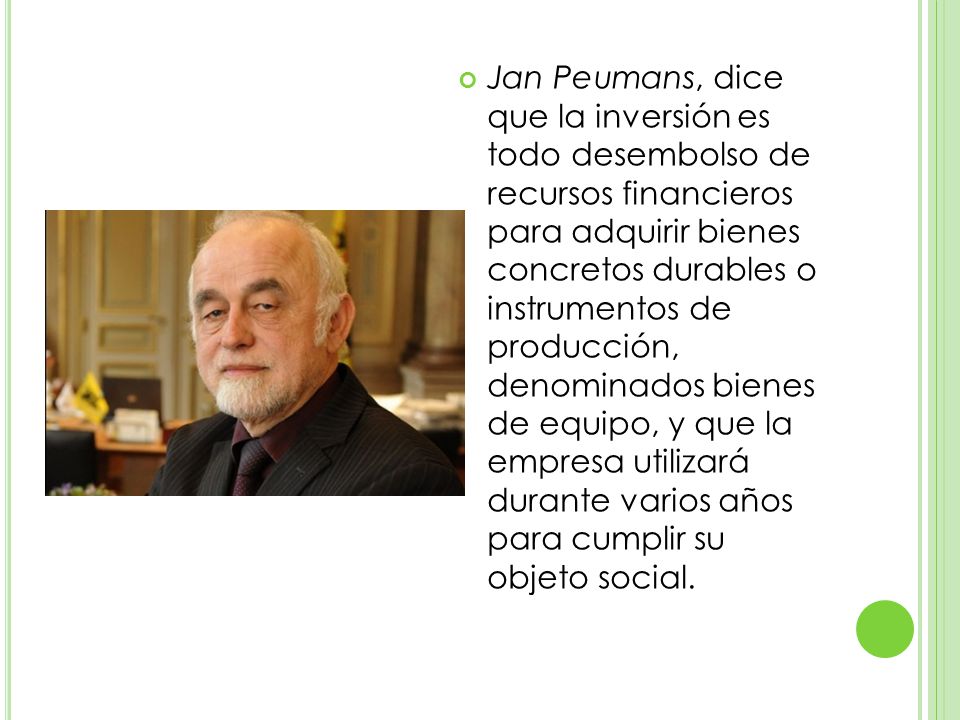 Jan Peumans, dice que la inversión es todo desembolso de recursos financieros para adquirir bienes concretos durables o instrumentos de producción, denominados bienes de equipo, y que la empresa utilizará durante varios años para cumplir su objeto social.