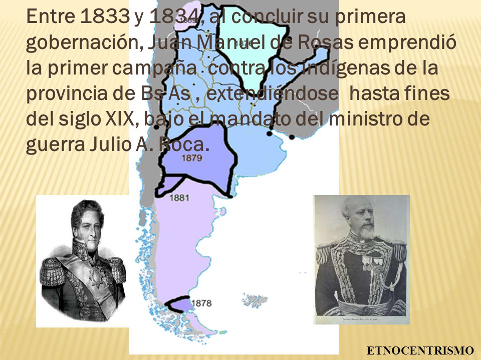 Entre 1833 y 1834, al concluir su primera gobernación, Juan Manuel de Rosas emprendió la primer campaña contra los indígenas de la provincia de Bs As , extendiéndose hasta fines del siglo XIX, bajo el mandato del ministro de guerra Julio A. Roca.