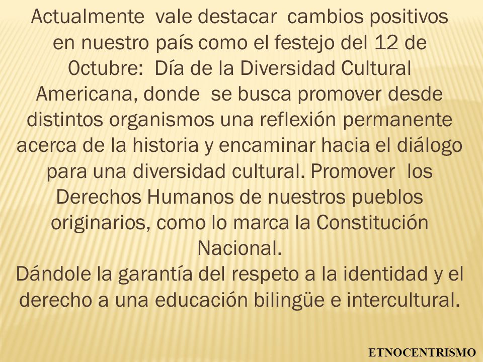 Actualmente vale destacar cambios positivos en nuestro país como el festejo del 12 de 0ctubre: Día de la Diversidad Cultural Americana, donde se busca promover desde distintos organismos una reflexión permanente acerca de la historia y encaminar hacia el diálogo para una diversidad cultural. Promover los Derechos Humanos de nuestros pueblos originarios, como lo marca la Constitución Nacional.