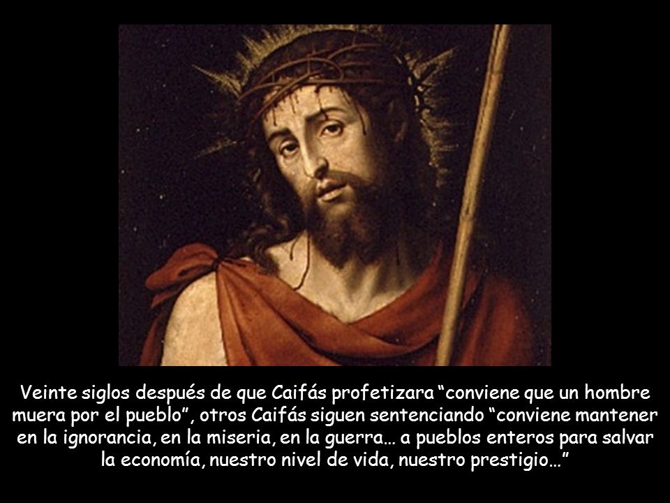 Veinte siglos después de que Caifás profetizara conviene que un hombre muera por el pueblo , otros Caifás siguen sentenciando conviene mantener en la ignorancia, en la miseria, en la guerra… a pueblos enteros para salvar la economía, nuestro nivel de vida, nuestro prestigio…