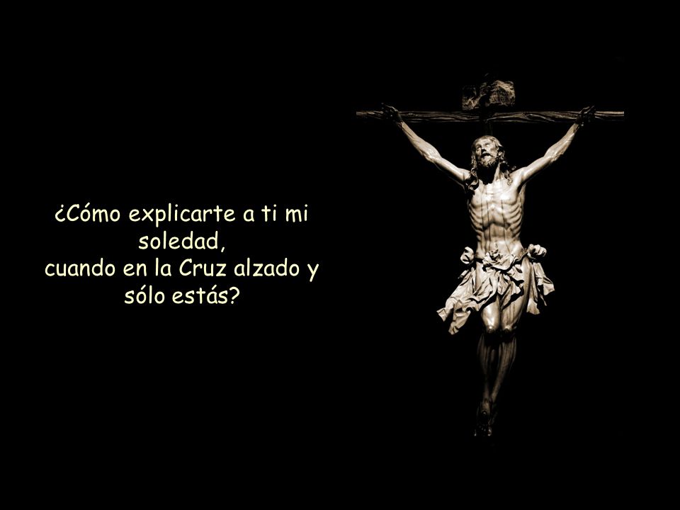 ¿Cómo explicarte a ti mi soledad, cuando en la Cruz alzado y sólo estás