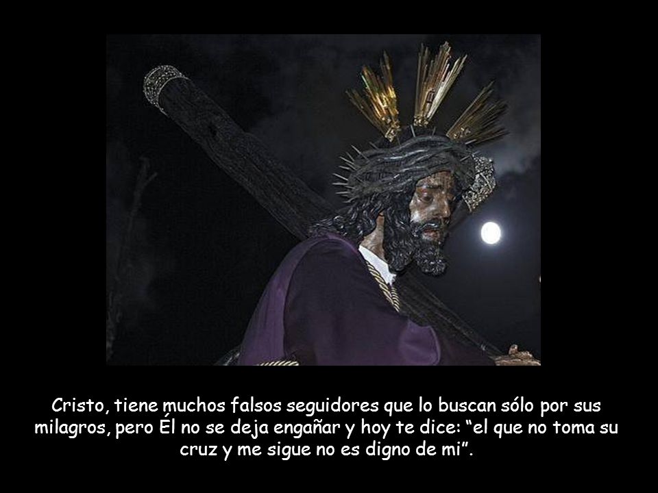 Cristo, tiene muchos falsos seguidores que lo buscan sólo por sus milagros, pero Él no se deja engañar y hoy te dice: el que no toma su cruz y me sigue no es digno de mi .